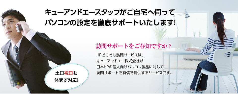 キューアンドエースタッフがご自宅へ伺ってパソコンの設定を徹底サポートいたします!　訪問サポートをご存知ですか？　HPどこでも訪問サービスは、キューアンドエー株式会社が日本HPの個人向けパソコン製品に対して、訪問サポートを有償で提供するサービスです。